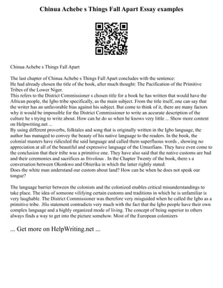 Chinua Achebe s Things Fall Apart Essay examples
Chinua Achebe s Things Fall Apart
The last chapter of Chinua Achebe s Things Fall Apart concludes with the sentence:
He had already chosen the title of the book, after much thought: The Pacification of the Primitive
Tribes of the Lower Niger.
This refers to the District Commissioner s chosen title for a book he has written that would have the
African people, the Igbo tribe specifically, as the main subject. From the title itself, one can say that
the writer has an unfavorable bias against his subject. But come to think of it, there are many factors
why it would be impossible for the District Commissioner to write an accurate description of the
culture he s trying to write about. How can he do so when he knows very little ... Show more content
on Helpwriting.net ...
By using different proverbs, folktales and song that is originally written in the Igbo language, the
author has managed to convey the beauty of his native language to the readers. In the book, the
colonial masters have ridiculed the said language and called them superfluous words , showing no
appreciation at all of the beautiful and expressive language of the Umuofians. They have even come to
the conclusion that their tribe was a primitive one. They have also said that the native customs are bad
and their ceremonies and sacrifices as frivolous . In the Chapter Twenty of the book, there s a
conversation between Okonkwo and Obierika in which the latter rightly stated:
Does the white man understand our custom about land? How can he when he does not speak our
tongue?
The language barrier between the colonists and the colonized enables critical misunderstandings to
take place. The idea of someone vilifying certain customs and traditions in which he is unfamiliar is
very laughable. The District Commissioner was therefore very misguided when he called the Igbo as a
primitive tribe. .His statement contradicts very much with the fact that the Igbo people have their own
complex language and a highly organized mode of living. The concept of being superior to others
always finds a way to get into the picture somehow. Most of the European colonizers
... Get more on HelpWriting.net ...
 