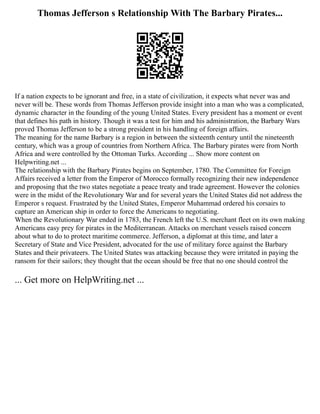Thomas Jefferson s Relationship With The Barbary Pirates...
If a nation expects to be ignorant and free, in a state of civilization, it expects what never was and
never will be. These words from Thomas Jefferson provide insight into a man who was a complicated,
dynamic character in the founding of the young United States. Every president has a moment or event
that defines his path in history. Though it was a test for him and his administration, the Barbary Wars
proved Thomas Jefferson to be a strong president in his handling of foreign affairs.
The meaning for the name Barbary is a region in between the sixteenth century until the nineteenth
century, which was a group of countries from Northern Africa. The Barbary pirates were from North
Africa and were controlled by the Ottoman Turks. According ... Show more content on
Helpwriting.net ...
The relationship with the Barbary Pirates begins on September, 1780. The Committee for Foreign
Affairs received a letter from the Emperor of Morocco formally recognizing their new independence
and proposing that the two states negotiate a peace treaty and trade agreement. However the colonies
were in the midst of the Revolutionary War and for several years the United States did not address the
Emperor s request. Frustrated by the United States, Emperor Muhammad ordered his corsairs to
capture an American ship in order to force the Americans to negotiating.
When the Revolutionary War ended in 1783, the French left the U.S. merchant fleet on its own making
Americans easy prey for pirates in the Mediterranean. Attacks on merchant vessels raised concern
about what to do to protect maritime commerce. Jefferson, a diplomat at this time, and later a
Secretary of State and Vice President, advocated for the use of military force against the Barbary
States and their privateers. The United States was attacking because they were irritated in paying the
ransom for their sailors; they thought that the ocean should be free that no one should control the
... Get more on HelpWriting.net ...
 