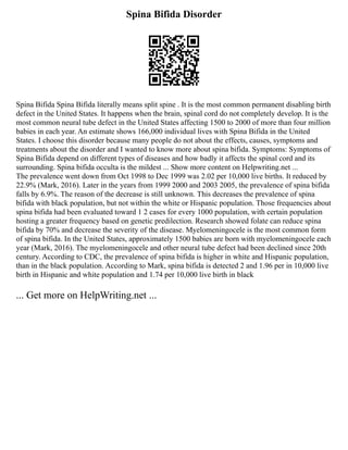 Spina Bifida Disorder
Spina Bifida Spina Bifida literally means split spine . It is the most common permanent disabling birth
defect in the United States. It happens when the brain, spinal cord do not completely develop. It is the
most common neural tube defect in the United States affecting 1500 to 2000 of more than four million
babies in each year. An estimate shows 166,000 individual lives with Spina Bifida in the United
States. I choose this disorder because many people do not about the effects, causes, symptoms and
treatments about the disorder and I wanted to know more about spina bifida. Symptoms: Symptoms of
Spina Bifida depend on different types of diseases and how badly it affects the spinal cord and its
surrounding. Spina bifida occulta is the mildest ... Show more content on Helpwriting.net ...
The prevalence went down from Oct 1998 to Dec 1999 was 2.02 per 10,000 live births. It reduced by
22.9% (Mark, 2016). Later in the years from 1999 2000 and 2003 2005, the prevalence of spina bifida
falls by 6.9%. The reason of the decrease is still unknown. This decreases the prevalence of spina
bifida with black population, but not within the white or Hispanic population. Those frequencies about
spina bifida had been evaluated toward 1 2 cases for every 1000 population, with certain population
hosting a greater frequency based on genetic predilection. Research showed folate can reduce spina
bifida by 70% and decrease the severity of the disease. Myelomeningocele is the most common form
of spina bifida. In the United States, approximately 1500 babies are born with myelomeningocele each
year (Mark, 2016). The myelomeningocele and other neural tube defect had been declined since 20th
century. According to CDC, the prevalence of spina bifida is higher in white and Hispanic population,
than in the black population. According to Mark, spina bifida is detected 2 and 1.96 per in 10,000 live
birth in Hispanic and white population and 1.74 per 10,000 live birth in black
... Get more on HelpWriting.net ...
 
