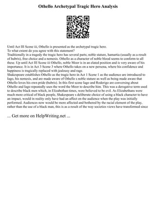 Othello Archetypal Tragic Hero Analysis
Until Act III Scene iii, Othello is presented as the archetypal tragic hero.
To what extent do you agree with this statement?
Traditionally in a tragedy the tragic hero has several parts; noble stature, hamartia (usually as a result
of hubris), free choice and a nemesis. Othello as a character of noble blood seems to conform to all
these. Up until Act III Scene iii Othello, noble Moor is in an elated position and is very aware of his
importance. It is in Act 3 Scene 3 where Othello takes on a new persona, where his confidence and
happiness is tragically replaced with jealousy and rage.
Shakespeare establishes Othello as the tragic hero in Act 1 Scene 1 as the audience are introduced to
Iago, his nemesis, and are made aware of Othello s noble stature as well as being made aware that
Othello loves his own pride (hubris). In this first scene Iago and Roderigo are conversing about
Othello and Iago repeatedly uses the word the Moor to describe him. This was a derogative term used
to describe black men which, in Elizabethan times, were believed to be evil. As Elizabethans were
much more critical of black people, Shakespeare s deliberate choice of using a black character to have
an impact, would in reality only have had an affect on the audience when the play was initially
performed. Audiences now would be more affected and bothered by the racial element of the play,
rather than the use of a black man, this is as a result of the way societies views have transformed since
... Get more on HelpWriting.net ...
 
