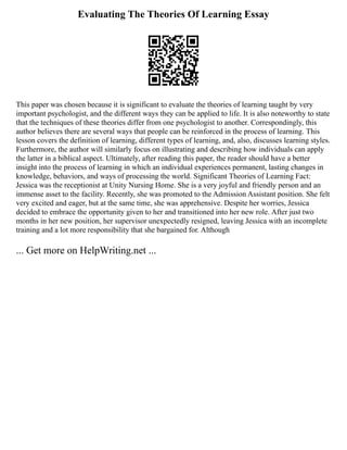 Evaluating The Theories Of Learning Essay
This paper was chosen because it is significant to evaluate the theories of learning taught by very
important psychologist, and the different ways they can be applied to life. It is also noteworthy to state
that the techniques of these theories differ from one psychologist to another. Correspondingly, this
author believes there are several ways that people can be reinforced in the process of learning. This
lesson covers the definition of learning, different types of learning, and, also, discusses learning styles.
Furthermore, the author will similarly focus on illustrating and describing how individuals can apply
the latter in a biblical aspect. Ultimately, after reading this paper, the reader should have a better
insight into the process of learning in which an individual experiences permanent, lasting changes in
knowledge, behaviors, and ways of processing the world. Significant Theories of Learning Fact:
Jessica was the receptionist at Unity Nursing Home. She is a very joyful and friendly person and an
immense asset to the facility. Recently, she was promoted to the Admission Assistant position. She felt
very excited and eager, but at the same time, she was apprehensive. Despite her worries, Jessica
decided to embrace the opportunity given to her and transitioned into her new role. After just two
months in her new position, her supervisor unexpectedly resigned, leaving Jessica with an incomplete
training and a lot more responsibility that she bargained for. Although
... Get more on HelpWriting.net ...
 