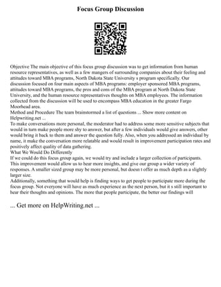 Focus Group Discussion
Objective The main objective of this focus group discussion was to get information from human
resource representatives, as well as a few mangers of surrounding companies about their feeling and
attitudes toward MBA programs, North Dakota State University s program specifically. Our
discussion focused on four main aspects of MBA programs: employer sponsored MBA programs,
attitudes toward MBA programs, the pros and cons of the MBA program at North Dakota State
University, and the human resource representatives thoughts on MBA employees. The information
collected from the discussion will be used to encompass MBA education in the greater Fargo
Moorhead area.
Method and Procedure The team brainstormed a list of questions ... Show more content on
Helpwriting.net ...
To make conversations more personal, the moderator had to address some more sensitive subjects that
would in turn make people more shy to answer, but after a few individuals would give answers, other
would bring it back to them and answer the question fully. Also, when you addressed an individual by
name, it make the conversation more relatable and would result in improvement participation rates and
positively affect quality of data gathering.
What We Would Do Differently
If we could do this focus group again, we would try and include a larger collection of participants.
This improvement would allow us to hear more insights, and give our group a wider variety of
responses. A smaller sized group may be more personal, but doesn t offer as much depth as a slightly
larger size.
Additionally, something that would help is finding ways to get people to participate more during the
focus group. Not everyone will have as much experience as the next person, but it s still important to
hear their thoughts and opinions. The more that people participate, the better our findings will
... Get more on HelpWriting.net ...
 