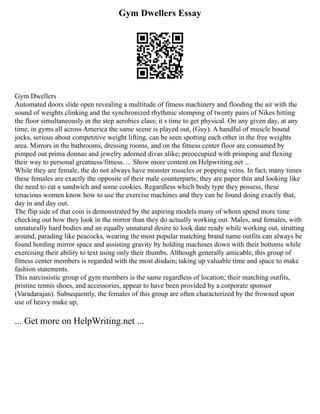 Gym Dwellers Essay
Gym Dwellers
Automated doors slide open revealing a multitude of fitness machinery and flooding the air with the
sound of weights clinking and the synchronized rhythmic stomping of twenty pairs of Nikes hitting
the floor simultaneously in the step aerobics class; it s time to get physical. On any given day, at any
time, in gyms all across America the same scene is played out, (Guy). A handful of muscle bound
jocks, serious about competitive weight lifting, can be seen spotting each other in the free weights
area. Mirrors in the bathrooms, dressing rooms, and on the fitness center floor are consumed by
pimped out prima donnas and jewelry adorned divas alike; preoccupied with primping and flexing
their way to personal greatness/fitness. ... Show more content on Helpwriting.net ...
While they are female, the do not always have monster muscles or popping veins. In fact, many times
these females are exactly the opposite of their male counterparts; they are paper thin and looking like
the need to eat a sandwich and some cookies. Regardless which body type they possess, these
tenacious women know how to use the exercise machines and they can be found doing exactly that,
day in and day out.
The flip side of that coin is demonstrated by the aspiring models many of whom spend more time
checking out how they look in the mirror than they do actually working out. Males, and females, with
unnaturally hard bodies and an equally unnatural desire to look date ready while working out, strutting
around, parading like peacocks, wearing the most popular matching brand name outfits can always be
found hording mirror space and assisting gravity by holding machines down with their bottoms while
exercising their ability to text using only their thumbs. Although generally amicable, this group of
fitness center members is regarded with the most disdain; taking up valuable time and space to make
fashion statements.
This narcissistic group of gym members is the same regardless of location; their matching outfits,
pristine tennis shoes, and accessories, appear to have been provided by a corporate sponsor
(Varadarajan). Subsequently, the females of this group are often characterized by the frowned upon
use of heavy make up,
... Get more on HelpWriting.net ...
 