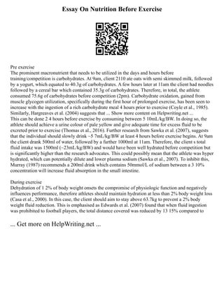 Essay On Nutrition Before Exercise
Pre exercise
The prominent macronutrient that needs to be utilized in the days and hours before
training/competition is carbohydrates. At 9am, client 2110 ate oats with semi skimmed milk, followed
by a yogurt, which equated to 40.3g of carbohydrates. A few hours later at 11am the client had noodles
followed by a cereal bar which contained 35.3g of carbohydrates. Therefore, in total, the athlete
consumed 75.6g of carbohydrates before competition (2pm). Carbohydrate oxidation, gained from
muscle glycogen utilization, specifically during the first hour of prolonged exercise, has been seen to
increase with the ingestion of a rich carbohydrate meal 4 hours prior to exercise (Coyle et al., 1985).
Similarly, Hargreaves et al. (2004) suggests that ... Show more content on Helpwriting.net ...
This can be done 2 4 hours before exercise by consuming between 5 10mL/kg/BW. In doing so, the
athlete should achieve a urine colour of pale yellow and give adequate time for excess fluid to be
excreted prior to exercise (Thomas et al., 2016). Further research from Sawka et al. (2007), suggests
that the individual should slowly drink ~5 7mL/kg/BW at least 4 hours before exercise begins. At 9am
the client drank 500ml of water, followed by a further 1000ml at 11am. Therefore, the client s total
fluid intake was 1500ml (~23mL/kg/BW) and would have been well hydrated before competition but
is significantly higher than the research advocates. This could possibly mean that the athlete was hyper
hydrated, which can potentially dilute and lower plasma sodium (Sawka et al., 2007). To inhibit this,
Murray (1987) recommends a 200ml drink which contains 50mmol/L of sodium between a 3 10%
concentration will increase fluid absorption in the small intestine.
During exercise
Dehydration of 1 2% of body weight onsets the compromise of physiologic function and negatively
influences performance, therefore athletes should maintain hydration at less than 2% body weight loss
(Casa et al., 2000). In this case, the client should aim to stay above 63.7kg to prevent a 2% body
weight fluid reduction. This is emphasised as Edwards et al. (2007) found that when fluid ingestion
was prohibited to football players, the total distance covered was reduced by 13 15% compared to
... Get more on HelpWriting.net ...
 