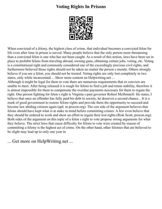 Voting Rights In Prisons
When convicted of a felony, the highest class of crime, that individual becomes a convicted felon for
life even after time in prison is served. Many people believe that the only person more threatening
than a convicted felon is one who has not been caught. As a result of this notion, laws have been set in
place to prohibit felons from traveling abroad, owning guns, obtaining certain jobs, voting, etc. Voting
is a constitutional right and commonly considered one of the exceedingly precious civil rights, and
furthermore believed those rights should not be taken no matter the person s morale. Others strongly
believe if you are a felon, you should not be trusted. Voting rights are only lost completely in two
states, only while incarcerated ... Show more content on Helpwriting.net ...
Although it might be legal for them to vote there are numerous requirements that ex convicts are
unable to meet. After being released it is tough for felons to find a job and retain stability, therefore it
is almost impossible for them to compensate the overdue payments necessary for them to regain the
right. One person fighting for felon s right is Virginia s past governor Robert McDonnell. He states, I
believe that once an offender has fully paid his debt to society, he deserves a second chance... It is a
mark of good government to restore felons rights and provide them the opportunity to succeed and
become law abiding citizens again (qtd. in procon.org). The con side of the argument believes that
felons should have kept what is at stake in mind before committing crimes. A few even believe that
they should be ordered to work and show an effort to regain their lost rights (Risk Scott, procon.org).
Both sides of the argument on this topic of a felon s right to vote propose strong arguments for what
they believe. The strict laws that cause difficulty for felons to vote were created by reason of
committing a felony is the highest act of crime. On the other hand, other felonies that are believed to
be slight may lead up to only one year in
... Get more on HelpWriting.net ...
 