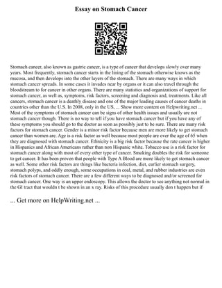 Essay on Stomach Cancer
Stomach cancer, also known as gastric cancer, is a type of cancer that develops slowly over many
years. Most frequently, stomach cancer starts in the lining of the stomach otherwise knows as the
mucosa, and then develops into the other layers of the stomach. There are many ways in which
stomach cancer spreads. In some cases it invades near by organs or it can also travel through the
bloodstream to for cancer in other organs. There are many statistics and organizations of support for
stomach cancer, as well as, symptoms, risk factors, screening and diagnosis and, treatments. Like all
cancers, stomach cancer is a deathly disease and one of the major leading causes of cancer deaths in
countries other than the U.S. In 2008, only in the US, ... Show more content on Helpwriting.net ...
Most of the symptoms of stomach cancer can be signs of other health issues and usually are not
stomach cancer though. There is no way to tell if you have stomach cancer but if you have any of
these symptoms you should go to the doctor as soon as possibly just to be sure. There are many risk
factors for stomach cancer. Gender is a minor risk factor because men are more likely to get stomach
cancer than women are. Age is a risk factor as well because most people are over the age of 65 when
they are diagnosed with stomach cancer. Ethnicity is a big risk factor because the rate cancer is higher
in Hispanics and African Americans rather than non Hispanic white. Tobacco use is a risk factor for
stomach cancer along with most of every other type of cancer. Smoking doubles the risk for someone
to get cancer. It has been proven that people with Type A Blood are more likely to get stomach cancer
as well. Some other risk factors are things like bacteria infection, diet, earlier stomach surgery,
stomach polyps, and oddly enough, some occupations in coal, metal, and rubber industries are even
risk factors of stomach cancer. There are a few different ways to be diagnosed and/or screened for
stomach cancer. One way is an upper endoscopy. This allows the doctor to see anything not normal in
the GI tract that wouldn t be shown in an x ray. Risks of this procedure usually don t happen but if
... Get more on HelpWriting.net ...
 