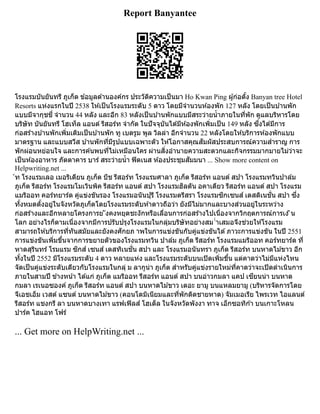 Report Banyantee
โรงแรมบันยันทรี ภูเก็ต ข้อมูลด้านองค์กร ประวัติความเป็นมา Ho Kwan Ping ผู้ก่อตั้ง Banyan tree Hotel
Resorts แห่งแรกในปี 2538 ให้เป็นโรงแรมระดับ 5 ดาว โดยมีจำนวนห้องพัก 127 หลัง โดยเป็นบ้านพัก
แบบมีจากุชชี่ จำนวน 44 หลัง และอีก 83 หลังเป็นบ้านพักแบบมีสระว่ายน้ำภายในที่พัก ดูแลบริหารโดย
บริษัท บันยันทรี โฮเท็ล แอนด์ รีสอร์ท จำกัด ในปัจจุบันได้มีห้องพักเพิ่มเป็น 149 หลัง ซึ่งได้มีการ
ก่อสร้างบ้านพักเพิ่มเติมเป็นบ้านพัก ทู เบดรูม พูล วิลล่า อีกจำนวน 22 หลังโดยให้บริการห้องพักแบบ
มาตรฐาน และแบบสวีส บ้านพักที่มีรูปแบบเฉพาะตัว ให้โอกาสคุณสัมผัสประสบการณ์ความสำราญ การ
พักผ่อนหย่อนใจ และการค้นพบที่ไม่เหมือนใคร ผ่านสิ่งอำนายความสะดวกและกิจกรรมมากมายไม่ว่าจะ
เป็นห้องอาหาร ภัตตาคาร บาร์ สระว่ายน้ำ ฟิตเนส ห้องประชุมสัมมนา ... Show more content on
Helpwriting.net ...
์ท โรงแรมเลอ เมอริเดียน ภูเก็ต บีช รีสอร์ท โรงแรมศาลา ภูเก็ต รีสอร์ท แอนด์ สปา โรงแรมทวินปาล์ม
ภูเก็ต รีสอร์ท โรงแรมโมเวินพิค รีสอร์ท แอนด์ สปา โรงแรมฮิลตัน อคาเดียว รีสอร์ท แอนด์ สปา โรงแรม
แมริออท คอร์ทยาร์ด คู่แข่งขันรอง โรงแรมอนันปุรี โรงแรมตรีสรา โรงแรมซิกเซนส์ เดสติเนชั่น สปา ซึ่ง
ทั้งหมดตั้งอยู่ในจังหวัดภูเก็ตโดยโรงแรมระดับห้าดาวถือว่า ยังมีไม่มากและบางส่วนอยู่ในระหว่าง
ก่อสร้างและอีกหลายโครงการย ังคงหยุดชะงักหรือเลื่อนการก่อสร้างไปเนื่องจากวิกฤตการณ์การเง ิน
โลก อย่างไรก็ตามเนื่องจากมีการปรับปรุงโรงแรมในกลุ่มบริษัทอย่างสม ่ำเสมอจึงช่วยให้โรงแรม
สามารถให้บริการที่ทันสมัยและยังคงศักยภ าพในการแข่งขันกับคู่แข่งขันได้ภาวะการแข่งขัน ในปี 2551
การแข่งขันเพิ่มขึ้นจากการขยายตัวของโรงแรมทวิน ปาล์ม ภูเก็ต รีสอร์ท โรงแรมแมริออท คอร์ทยาร์ด ที่
หาดสุรินทร์ โรมแรม ซิกส์ เซนส์ เดสทิเนชั่น สปา และ โรงแรมอนันทรา ภูเก็ต รีสอร์ท บนหาดไม้ขาว อีก
ทั้งในปี 2552 มีโรงแรมระดับ 4 ดาว หลายแห่ง และโรงแรมระดับบนเปิดเพิ่มขึ้น แต่คาดว่าไม่มีแห่งไหน
จัดเป็นคู่แข่งระดับเดียวกับโรงแรมในกลุ่ ม ลากูน่า ภูเก็ต สำหรับคู่แข่งรายใหม่ที่คาดว่าจะเปิดดำเนินการ
ภายในสามปี ข้างหน้า ได้แก่ ภูเก็ต แมริออท รีสอร์ท แอนด์ สปา บนอ่าวกมลา แคป เซียนน่า บนหาด
กมลา เรเนอซองค์ ภูเก็ต รีสอร์ท แอนด์ สปา บนหาดไม้ขาว เดอะ ยามู บนแหลมยามู (บริหารจัดการโดย
จีเอชเอ็ม เวสต์ แซนด์ บนหาดไม้ขาว (คอนโดมิเนียมและที่พักติดชายหาด) จัมเมอเรีย ไพรเวท ไอแลนด์
รีสอร์ท แชงกรี ลา บนหาดบางเทา แรฟเฟิลส์ โฮเต็ล ในจังหวัดพังงา ทาจ เอ็กซอทิก้า บนเกาะโหลน
ปาร์ค ไฮแอท โฟร์
... Get more on HelpWriting.net ...
 