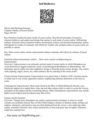 Self Reflexive
Movies and Meaning Summary
Chapter 8 Modes of Screen Reality
Pages 289 325
Key Outcomes Explain the basic modes of screen reality. Describe the principles of narrative,
character behavior, and audiovisual design that operate in each mode of screen reality. Differentiate
ordinary fictional realism, historical realism, documentary realism, and fictional documentary realism.
Distinguish two modes of cinematic self reflexivity. Explain why multiple modes of screen reality are
possible in cinema.
Key Terms screen reality realism expressionism fantasy cinematic self reflexivity ordinary fictional
realism
historical realism documentary realism ... Show more content on Helpwriting.net ...
Expressionism
Overview: Expressionism is an extremely stylized mode of screen reality in which filmmakers use
visual distortion to suggest emotional, social, or psychological disturbances or abnormalities. The
distortions may be subtle, but often emphasize strange or bizarrely poetic artistic designs. The camera
work (lighting, angles, lenses, etc.) often enhances the de centering of the screen world.
Classic German Expressionism: Expressionism in its purest form is found in 1920 s German cinema,
in which case it was overtly opposed to realism, emphasizing elaborate distortions in the mise en
scene.
Contemporary Expressionism: Most easily found in the films of Alfred Hitchcock (Psycho, e.g.).
Hitchcock employs low angled shots, close ups and other camera tricks in order to accent the viewers
perception of the subject and the overarching themes. Other contemporary expressionists may include
Spike Lee (Crooklyn) and Tim Burton (any film of his).
Fantasy and the Fantastic
Overview: Though many filmmakers my employ expressionistic techniques in what we would
consider an essentially realistic film, in films which employ a fantasy or fantastic mode, settings and
subjects, characters, and narrative time are often displaced from the viewer s own realm into other
realms, sometimes futuristic ones, whose normal laws of time and space may not apply. Characters
might have superpowers,
... Get more on HelpWriting.net ...
 
