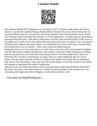 Lakshmi Mandir
Shri Lakshmi Mandir (9292 Magnolia Ave): On April 6, 2017 I walked a couple blocks down from
school to visit the Shri Lakshmi Narayan Mandir (Hindu Temple). On arrival, the first thing that was
uniquely different from my own church is that all the members of the church had their shoes off and
were walking around the temple floor barefoot. As for the appearance, I quickly noticed a great deal of
decoration and gold colors, with shrines and pictures of various gods and other deities. In the corner of
the temple was a circle of mini stone statues that each possessed a name of a planet. I also was pleased
to find the little elephant boy statue because I was fascinated by his story told in class. Another thing
that I picked up on was the amount ... Show more content on Helpwriting.net ...
During this service, we were instructed to sit in the chairs in the back of the room instead of standing
with the other church members during prayer and worship. I had some trouble picking up everything
from the second service, but I did catch some primary themes. The Imam spoke about a story of a
blind man who was able to miraculously see again. However, others judged the man for various
reasons. He also spoke about the conflict of a student and a teacher who simply did not understand
each other at first. Nonetheless, after some time, the teacher begins to take time to listen to the student
and attempts to understand the student s background.
After the service the church provided us with a great meal that included spiced chicken and Eastern
flat bread. Like many of the other locations I visited, the church members at the mosque were very
welcoming and I appreciated their willingness to share their worldview with
... Get more on HelpWriting.net ...
 