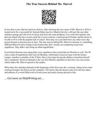 The True Success Behind Ms. Marvel
In less than a year, that has lasted on shelves, after releasing the new series of Ms. Marvel in 2014 it
turned out to be a successful hit. Kamala Khan may be a Muslim but she s still just like any other
ordinary teenage girl who lives in Jersey and faces the same problems: lives with strict parents, has
that one friend who has a secret crush but is never noticed, a small group of friends, and the desire to
be able to fit in with the popular kids at school. This story isn t just about how any other every day
person became to become zero to hero. The true success behind Ms. Marvel is because it s something
different Marvel Comics brings to the readers they don t usually see comparing to previous
superheros. They didn t only bring an urban legend back ..
Even before Kamala came along there were superheros that existed that are Muslim as well. The 99
were a team of superheroes that were all Muslims, which had a crossover once with the Justice
League. Another is member of the X Men, Dust is her name having the ability to transform herself
into a sandstorm. However Kamala is the very first Muslim superhero to have her very own comic,
which makes Ms. Marvel special to the readers.
When they first introduce Kamala in the beginning of the first issue she s at home, sitting in her room
creating Avengers fan fiction on her computer. This shows that she doesn t only lives but also adore
and admires of a world filled with evil and crime and justice always prevails at the
... Get more on HelpWriting.net ...
 