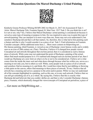 Discussion Questions On Marcel Duchamp s Urinal Painting
Kimberly Greene Professor Whiting HUMN 2002 Art March 11, 2017 Art Assessment II Task 1:
Artist: Marcel Duchamp Title: Fountain Signed: R. Mutt Year: 1917 Task 2: Do you think this is art?
Is it art or not, why? Yes, I believe that Marcel Duchamp s urinal painting is considered art because it
served as some type of meaning or purpose to him. He was inspired in some way to paint this type of
artwork/painting. One can interpret it in more ways than one. Some may not even understand it, but
somehow Duchamp did and that is all that matters. So, therefore, this is what led to him painting such
a feature and that is why I would consider it as a piece of art. Task 3: Find information on Fountain.
Consider concepts. (Write additional notes here.) ... Show more content on Helpwriting.net ...
His famous painting, titled Fountain, is viewed as one of Duchamp s most famous works and is widely
seen as an icon of 20th century art. (Tate). Therefore, I believe if it changed how people viewed
Conceptual art and artwork throughout that era/time period, then it is considered as such a famous
piece of artwork. While some may not understand the point of Duchamp s painting of the urinal,
others find much needed purpose to it. If it outlined and changed such an era/time period of art, then I
would say Duchamp set a new limit on what is to be or not to be considered art. I believe art is what
comes from the inside the inner soul and what draws through because what lies within you, serves as a
meaning to not only you, but to others as well. While, some people look at a piece of art or artwork
and somehow find no meaning to it, and think, Oh, I could have done that by just dabbing or throwing
a little paint on the canvas, others find meanings to these pieces of artwork. To me, I believe that all
artwork has a meaning and serves a purpose to the artist and/or painter. While we may not understand
all of the concepts highlighted in a painting, such as this one, or in any such artwork, I believe that we
can still get something out of it, as a whole. By saying this, I believe that this is exactly what
Duchamp did and believed, that you couldn t define art, and that is why I consider Duchamp s famous
piece, Fountain, which drastically changed the views/concepts of Conceptual art period/era, a piece of
... Get more on HelpWriting.net ...
 