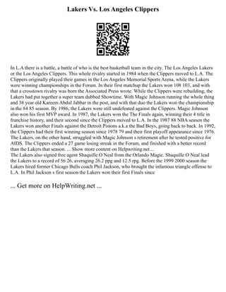 Lakers Vs. Los Angeles Clippers
In L.A there is a battle, a battle of who is the best basketball team in the city. The Los Angeles Lakers
or the Los Angeles Clippers. This whole rivalry started in 1984 when the Clippers moved to L.A. The
Clippers originally played their games in the Los Angeles Memorial Sports Arena, while the Lakers
were winning championships in the Forum. In their first matchup the Lakers won 108 103, and with
that a crosstown rivalry was born the Associated Press wrote. While the Clippers were rebuilding, the
Lakers had put together a super team dubbed Showtime. With Magic Johnson running the whole thing
and 38 year old Kareem Abdul Jabbar in the post, and with that duo the Lakers won the championship
in the 84 85 season. By 1986, the Lakers were still undefeated against the Clippers. Magic Johnson
also won his first MVP award. In 1987, the Lakers won the The Finals again, winning their 4 title in
franchise history, and their second since the Clippers moved to L.A. In the 1987 88 NBA season the
Lakers won another Finals against the Detroit Pistons a.k.a the Bad Boys, going back to back. In 1992,
the Clippers had their first winning season since 1978 79 and their first playoff appearance since 1976.
The Lakers, on the other hand, struggled with Magic Johnson s retirement after he tested positive for
AIDS. The Clippers ended a 27 game losing streak in the Forum, and finished with a better record
than the Lakers that season. ... Show more content on Helpwriting.net ...
The Lakers also signed free agent Shaquille O Neal from the Orlando Magic. Shaquille O Neal lead
the Lakers to a record of 56 26, averaging 26.2 ppg and 12.5 rpg. Before the 1999 2000 season the
Lakers hired former Chicago Bulls coach Phil Jackson, who brought the infamous triangle offense to
L.A. In Phil Jackson s first season the Lakers won their first Finals since
... Get more on HelpWriting.net ...
 