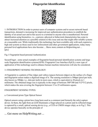 Fingerprint Identification
1. INTRODUCTION In order to protect users of computer systems and to secure network based
transactions, demand is increasing for improved user authentication procedures to establish the
identity of an actual user and to bar access to a terminal to anyone who is unauthorized. Personal
identification using biometrics, i.e., a person s physical or behavioral characteristics has come to
attract increased attention as a possible solution to this issue and one that might offer reliable systems
at a reasonable cost. While traditionally this technology has been available only with such expensive,
high end systems as those used in law enforcement and other government applications, today many
personal level applications have also become ... Show more content on Helpwriting.net ...
[pic]
Fig.1 Fingerprint based personal Authentication
SecureFinger , some actual examples of fingerprint based personal identification systems and large
scale fingerprint identification systems(AFIS). Fingerprint User Interface (FpUI), a new type of
application of this technology used to enhance human machine interactions will also be considered.
3. FINGERPRINT SENSING TECHNOLOGY:
A Fingerprint is a pattern of fine ridges and valleys (spaces between ridges) on the surface of a finger
and fingerprint sensor makes a digitized image of it. The sensing resolution is 500ppi (pixel per inch;
also known as 500dpi, i.e., dots per inch) in most cases, which is equivalent to 20 pixels in 1
millimeter. The obtained image size is typically in the range of between 300*300 and 512*512 pixels,
which makes the area covering the fingerprint between 15 to 25 millimeters square.
FINGERPRINT SENSING TYPES:
a. Conventional prism Type Optical Sensor
Optical sensors using a prism have long been used as a common (and formerly the only) capture
device. In them, the light from an LED illuminates a finger placed on a prism and its reflected image
is captured by a small, optical sensing device (e.g., a CCD or CMOS imager chip), as in Fig.2. This
device operates basically on the principle of
... Get more on HelpWriting.net ...
 