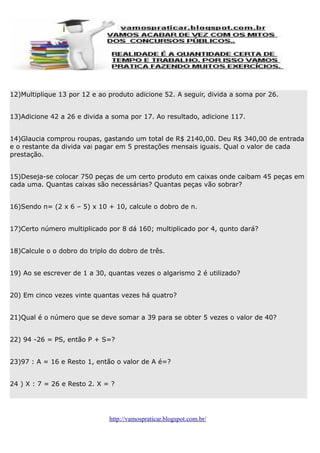 12)Multiplique 13 por 12 e ao produto adicione 52. A seguir, divida a soma por 26.
13)Adicione 42 a 26 e divida a soma por 17. Ao resultado, adicione 117.
14)Glaucia comprou roupas, gastando um total de R$ 2140,00. Deu R$ 340,00 de entrada
e o restante da divida vai pagar em 5 prestações mensais iguais. Qual o valor de cada
prestação.
15)Deseja-se colocar 750 peças de um certo produto em caixas onde caibam 45 peças em
cada uma. Quantas caixas são necessárias? Quantas peças vão sobrar?
16)Sendo n= (2 x 6 – 5) x 10 + 10, calcule o dobro de n.
17)Certo número multiplicado por 8 dá 160; multiplicado por 4, qunto dará?
18)Calcule o o dobro do triplo do dobro de três.
19) Ao se escrever de 1 a 30, quantas vezes o algarismo 2 é utilizado?
20) Em cinco vezes vinte quantas vezes há quatro?
21)Qual é o número que se deve somar a 39 para se obter 5 vezes o valor de 40?
22) 94 -26 = PS, então P + S=?
23)97 : A = 16 e Resto 1, então o valor de A é=?
24 ) X : 7 = 26 e Resto 2. X = ?

http://vamospraticar.blogspot.com.br/

 