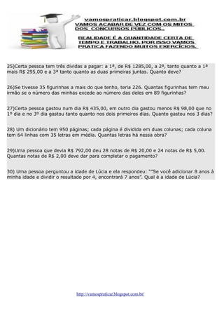 25)Certa pessoa tem três dividas a pagar: a 1ª, de R$ 1285,00, a 2ª, tanto quanto a 1ª
mais R$ 295,00 e a 3ª tanto quanto as duas primeiras juntas. Quanto deve?
26)Se tivesse 35 figurinhas a mais do que tenho, teria 226. Quantas figurinhas tem meu
irmão se o número das minhas excede ao número das deles em 89 figurinhas?
27)Certa pessoa gastou num dia R$ 435,00, em outro dia gastou menos R$ 98,00 que no
1º dia e no 3º dia gastou tanto quanto nos dois primeiros dias. Quanto gastou nos 3 dias?
28) Um dicionário tem 950 páginas; cada página é dividida em duas colunas; cada coluna
tem 64 linhas com 35 letras em média. Quantas letras há nessa obra?
29)Uma pessoa que devia R$ 792,00 deu 28 notas de R$ 20,00 e 24 notas de R$ 5,00.
Quantas notas de R$ 2,00 deve dar para completar o pagamento?
30) Uma pessoa perguntou a idade de Lúcia e ela respondeu: “”Se você adicionar 8 anos à
minha idade e dividir o resultado por 4, encontrará 7 anos”. Qual é a idade de Lúcia?

http://vamospraticar.blogspot.com.br/

 