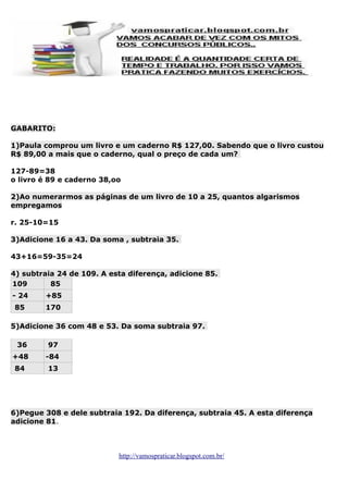 GABARITO:
1)Paula comprou um livro e um caderno R$ 127,00. Sabendo que o livro custou
R$ 89,00 a mais que o caderno, qual o preço de cada um?
127-89=38
o livro é 89 e caderno 38,oo
2)Ao numerarmos as páginas de um livro de 10 a 25, quantos algarismos
empregamos
r. 25-10=15
3)Adicione 16 a 43. Da soma , subtraia 35.
43+16=59-35=24
4) subtraia 24 de 109. A esta diferença, adicione 85.
109
85
- 24

+85

85

170

5)Adicione 36 com 48 e 53. Da soma subtraia 97.
36

97

+48

-84

84

13

6)Pegue 308 e dele subtraia 192. Da diferença, subtraia 45. A esta diferença
adicione 81.

http://vamospraticar.blogspot.com.br/

 