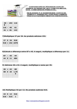 30 - 192
8
116 -

45

61 + 81

116
61
142

7)Multiplique 27 por 34. Ao produto adicione 152.
27 X 34

918

918 + 152 1070

8)Calcule a diferença entre 87 e 43. A seguir, multiplique a diferença por 11.
87

-

43

44 X 11

44
484

9) Adicione 26 a 42. A seguir, multiplique a soma por 25.
26 + 42

68

68 X 25

1.70
0

10) Multiplique 43 por 12. Do produto subtraia 515.
43 X 12

516

516 - 515

1
http://vamospraticar.blogspot.com.br/

 