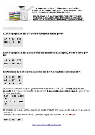 11)Multiplique 27 por 34. Divida o produto obtido por 9.
27 X 37
918 :

9

918
12

12)Multiplique 13 por 12 e ao produto adicione 52. A seguir, divida a soma por
26.
13 X 12
378 :

26

378
14,5

13)Adicione 42 a 26 e divida a soma por 17. Ao resultado, adicione 117.
42 + 26
68

:

117 +

68

17

4

4

121

14)Glaucia comprou roupas, gastando um total de R$ 2140,00. Deu R$ 340,00 de
entrada e o restante da divida vai pagar em 5 prestações mensais iguais. Qual o valor
de cada prestação.
2.14 - 340 1.800
0
1.80 :
0

5

360

15)Deseja-se colocar 750 peças de um certo produto em caixas onde caibam 45 peças em
cada uma.
Quantas caixas são necessárias? Quantas peças vão sobrar? R. 30 PEÇAS
750 :

45

16
http://vamospraticar.blogspot.com.br/

 