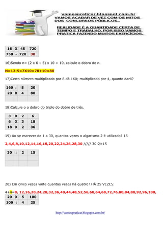 16 X 45

720

750 - 720

30

16)Sendo n= (2 x 6 – 5) x 10 + 10, calcule o dobro de n.
N=12-5=7X10=70+10=80
17)Certo número multiplicado por 8 dá 160; multiplicado por 4, quanto dará?
160 :

8

20

20 X

4

80

18)Calcule o o dobro do triplo do dobro de três.
3

X

2

6

6

X

3

18

18 X

2

36

19) Ao se escrever de 1 a 30, quantas vezes o algarismo 2 é utilizado? 15
2,4,6,8,10,12,14,16,18,20,22,24,26,28,30 ///// 30:2=15
30

:

2

15

20) Em cinco vezes vinte quantas vezes há quatro? HÁ 25 VEZES.
4+4=8, 12,16,20,24,28,32,36,40,44,48,52,56,60,64,68,72,76,80,84,88,92,96,100,
20 X 5
100
100 :

4

25
http://vamospraticar.blogspot.com.br/

 