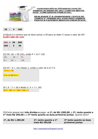 25

:

4

100

21)Qual é o número que se deve somar a 39 para se obter 5 vezes o valor de 40?
5x40=200-39=161
161 + 39
200 :

5

200
40

22) 94 -26 = PS (68), então P + S=? 120
120 68 =
52
52 +

68 =

120

23) 97 : A = 16 e Resto 1, então o valor de A é=? 6
16 X 6 = 96
97:6=16 RESTA 1

24 ) X : 7 = 26 e Resto 2. X = ? r. 182
26x7= 182 +2 = 184:7=182 r. 2

25)Certa pessoa tem três dividas a pagar: a 1ª, de R$ 1285,00, a 2ª, tanto quanto a
1ª mais R$ 295,00 e a 3ª tanto quanto as duas primeiras juntas. Quanto deve?
1ª, de R$ 1.285,00

2ª, tanto quanto a 1ª
mais R$ 295,00
http://vamospraticar.blogspot.com.br/

3ª tanto quanto as duas
primeiras juntas.

 