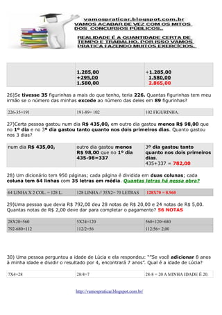 1.285,00
+295,00
1.580,00

+1.285,00
1.580,00
2.865,00

26)Se tivesse 35 figurinhas a mais do que tenho, teria 226. Quantas figurinhas tem meu
irmão se o número das minhas excede ao número das deles em 89 figurinhas?
226-35=191

191-89= 102

102 FIGURINHA.

27)Certa pessoa gastou num dia R$ 435,00, em outro dia gastou menos R$ 98,00 que
no 1º dia e no 3º dia gastou tanto quanto nos dois primeiros dias. Quanto gastou
nos 3 dias?
num dia R$ 435,00,

outro dia gastou menos
R$ 98,00 que no 1º dia
435-98=337

3º dia gastou tanto
quanto nos dois primeiros
dias.
435+337 = 782,00

28) Um dicionário tem 950 páginas; cada página é dividida em duas colunas; cada
coluna tem 64 linhas com 35 letras em média. Quantas letras há nessa obra?
64 LINHA X 2 COL. = 128 L.

128 LINHA // 35X2= 70 LETRAS

128X70 = 8.960

29)Uma pessoa que devia R$ 792,00 deu 28 notas de R$ 20,00 e 24 notas de R$ 5,00.
Quantas notas de R$ 2,00 deve dar para completar o pagamento? 56 NOTAS
28X20=560

5X24=120

560+120=680

792-680=112

112/2=56

112/56= 2,00

30) Uma pessoa perguntou a idade de Lúcia e ela respondeu: “”Se você adicionar 8 anos
à minha idade e dividir o resultado por 4, encontrará 7 anos”. Qual é a idade de Lúcia?
7X4=28

28/4=7

http://vamospraticar.blogspot.com.br/

28-8 = 20 A MINHA IDADE É 20.

 