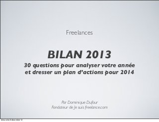 Freelances

BILAN 2013
30 questions pour analyser votre année
et dresser un plan d’actions pour 2014

Par Dominique Dufour
Fondateur de Je suis freelance.com
dimanche 8 décembre 13

 