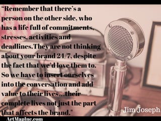 “Remember that there’s a
person on the other side, who
has a life full of commitments,
stresses, activities and
deadlines.They are not thinking
about your brand 24/7, despite
the fact that we’d love them to.
So we have to insert ourselves
into the conversation and add
value to their lives…their
complete lives not just the part
that affects the brand." Jim Joseph
ArtMapInc.com
 