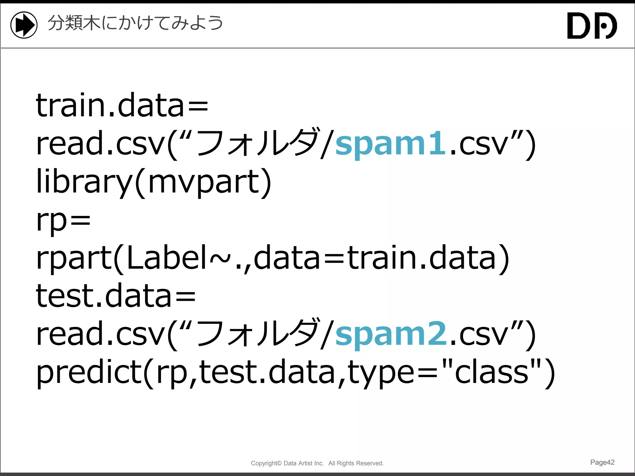 Copyright© Data Artist Inc. All Rights Reserved. Page42Page42Page42Page42
分類木にかけてみよう
train.data=
read.csv(“フォルダ/spam1.csv”)
library(mvpart)
rp=
rpart(Label~.,data=train.data)
test.data=
read.csv(“フォルダ/spam2.csv”)
predict(rp,test.data,type="class")
 