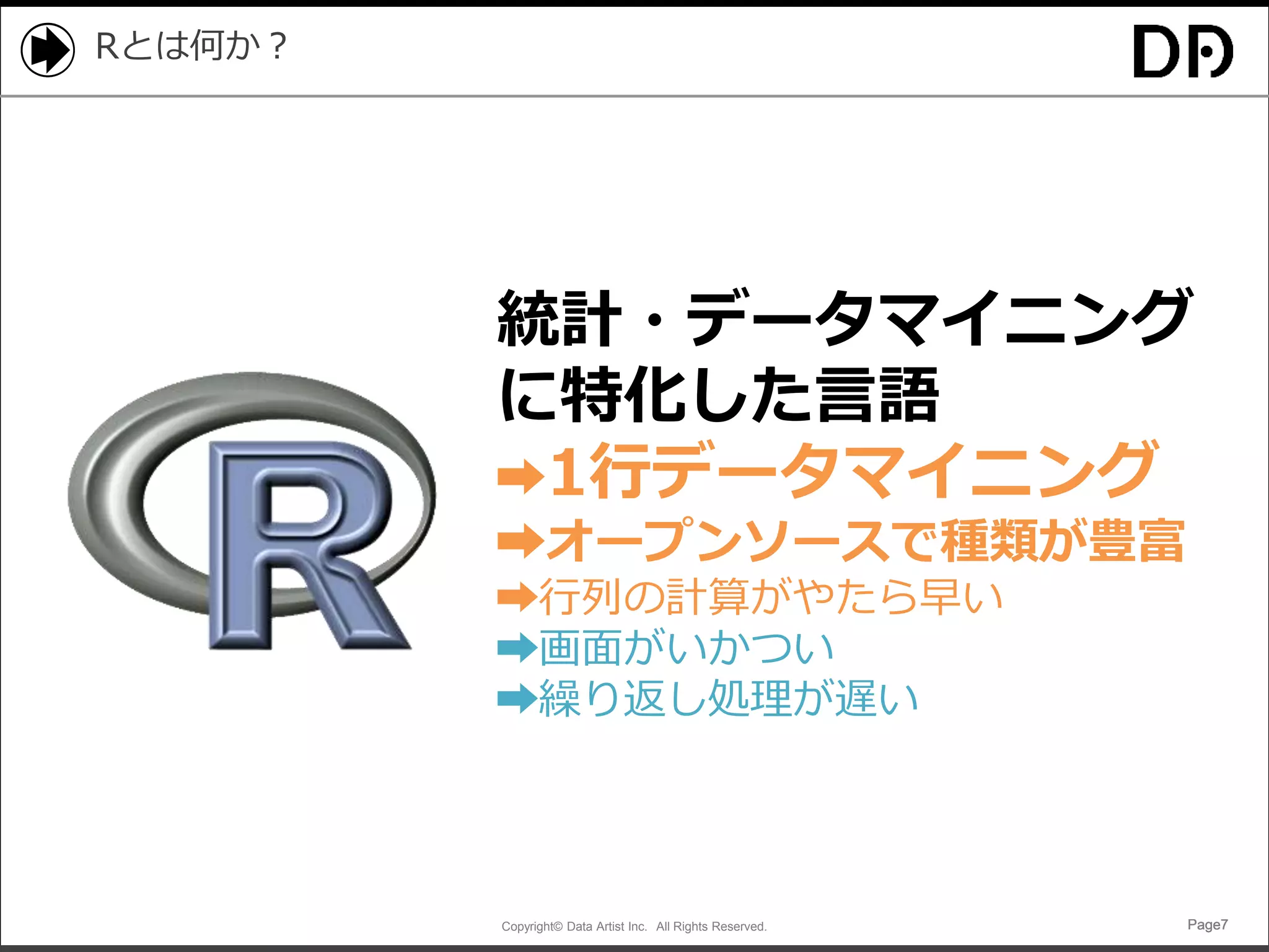 Copyright© Data Artist Inc. All Rights Reserved. Page7Page7Page7Page7
Rとは何か？
統計・データマイニング
に特化した言語
➡1行データマイニング
➡オープンソースで種類が豊富
➡行列の計算がやたら早い
➡画面がいかつい
➡繰り返し処理が遅い
 
