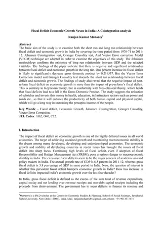 Fiscal Deficit-Economic Growth Nexus in India: A Cointegration analysis
Ranjan Kumar Mohanty1
Abstract
The basic aim of the study is to examine both the short run and long run relationship between
fiscal deficit and economic growth in India by covering the time period from 1970-71 to 201112. Johansen Cointegration test, Granger Causality test, And Vector Error correction Model
(VECM) technique are adopted in order to examine the objectives of this study. The Johansen
methodology confirms the existence of long run relationship between GDP and the selected
variables. The findings of the paper indicate that there is negative and significant relationship
between fiscal deficit and economic growth in the long run. One percent increase in Fiscal deficit
is likely to significantly decrease gross domestic product by 0.216537. But the Vector Error
Correction model and Granger Causality test discards the short run relationship between fiscal
deficit and economic growth. The findings of study also reveal that the negative impact of postreform fiscal deficit on economic growth is more than the impact of pre-reform’s fiscal deficit.
This is contrary to Keynesian theory, but in conformity with Neo-classical theory, which holds
that fiscal deficits lead to a fall in the Gross Domestic Product. The study suggests the reduction
of subsidies and invests this money in health, education, infrastructure sectors such as power and
roads etc., so that it will enhance the productivity of both human capital and physical capital,
which will go a long way in increasing the percapita income of the people.
Key Words: - Fiscal deficit, Economic Growth, Johansen Cointegration, Granger Causality,
Vector Error Correction.
JEL Codes: H62, O40, C32.

I. Introduction
The impact of fiscal deficit on economic growth is one of the highly debated issues in all world
economies. The target of achieving sustained growth and maintaining macroeconomic stability is
the dream among many developed, developing and underdeveloped economies. The economic
growth and stability of developing countries in recent times has brought the issues of fiscal
deficit into sharp focus. Continuing high levels of fiscal deficit, even if adoption of fiscal
Responsibility and Budget Management Act (FRBM), pose a serious danger to macroeconomic
stability in India. The excessive fiscal deficits seem to be the major concern of academicians and
policy makers in India. The annual growth rate of GDP is 6.5 percent in 2011-12, whereas gross
fiscal deficit is 5.8 percentage of GDP in same period in India. Now, the question of interest is
whether this persistent fiscal deficit hampers economic growth in India? How has increase in
fiscal deficits impacted India’s economic growth over the last four decades?
In India, gross fiscal deficit is defined as the excess of the sum total of revenue expenditure,
capital outlay and net lending over revenue receipts and non-debt capital receipts including the
proceeds from disinvestment. The government has to incur deficits to finance its revenue and
1

Mohanty is a Ph.D scholar at the Centre for Economic Studies & Planning, School of Social Sciences, Jawaharlal
Nehru University, New Delhi-110067, India. Mail- ranjanmohanty85@gmail.com, phone- +91 9013673174

 