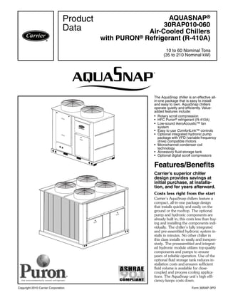 Copyright 2010 Carrier Corporation Form 30RAP-3PD
The AquaSnap chiller is an effective all-
in-one package that is easy to install
and easy to own. AquaSnap chillers
operate quietly and efficiently. Value-
added features include:
• Rotary scroll compression
• HFC Puron® refrigerant (R-410A)
• Low-sound AeroAcoustic™ fan
system
• Easy to use ComfortLink™ controls
• Optional integrated hydronic pump
package with VFD (variable frequency
drive) compatible motors
• Microchannel condenser coil
technology
• Accessory fluid storage tank
• Optional digital scroll compressors
Features/Benefits
Carrier’s superior chiller
design provides savings at
initial purchase, at installa-
tion, and for years afterward.
Costs less right from the start
Carrier’s AquaSnap chillers feature a
compact, all-in-one package design
that installs quickly and easily on the
ground or the rooftop. The optional
pump and hydronic components are
already built in; this costs less than buy-
ing and installing the components indi-
vidually. The chiller’s fully integrated
and pre-assembled hydronic system in-
stalls in minutes. No other chiller in
this class installs so easily and inexpen-
sively. The preassembled and integrat-
ed hydronic module utilizes top-quality
components and pumps to ensure
years of reliable operation. Use of the
optional fluid storage tank reduces in-
stallation costs and ensures sufficient
fluid volume is available for close-
coupled and process cooling applica-
tions. The AquaSnap unit’s high effi-
ciency keeps costs down.
AQUASNAP®
30RAP010-060
Air-Cooled Chillers
with PURON® Refrigerant (R-410A)
10 to 60 Nominal Tons
(35 to 210 Nominal kW)
Product
Data
a30-4827
a30-4826
 
