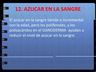 12. AZUCAR EN LA SANGRE	El azúcar en la sangre tiende a incrementar con la edad, pero los polifenoles, y los polisacáridos en el GANODERMA  ayudan a reducir el nivel de azúcar en la sangre.