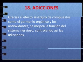 18. ADICCIONES	Gracias al efecto sinérgico de compuestos como el germanio orgánico y los antioxidantes, se mejora la función del sistema nervioso, controlando así las adicciones. 