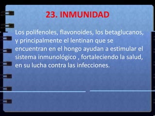 23. INMUNIDAD	Los polifenoles, flavonoides, los betaglucanos, y principalmente el lentinan que se encuentran en el hongo ayudan a estimular el sistema inmunológico , fortaleciendo la salud, en su lucha contra las infecciones.