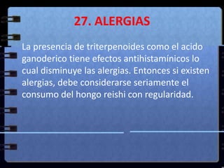 27. ALERGIAS	La presencia de triterpenoides como el acido ganoderico tiene efectos antihistamínicos lo cual disminuye las alergias. Entonces si existen alergias, debe considerarse seriamente el consumo del hongo reishi con regularidad.