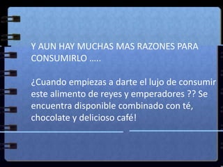 	Y AUN HAY MUCHAS MAS RAZONES PARA CONSUMIRLO …..¿Cuando empiezas a darte el lujo de consumir este alimento de reyes y emperadores ?? Se encuentra disponible combinado con té, chocolate y delicioso café!