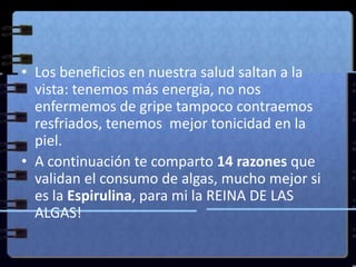 Los beneficios en nuestra salud saltan a la vista: tenemos más energia, no nos enfermemos de gripe tampoco contraemos resfriados, tenemos  mejor tonicidad en la piel. A continuación te comparto 14 razones que validan el consumo de algas, mucho mejor si es la Espirulina, para mi la REINA DE LAS ALGAS!