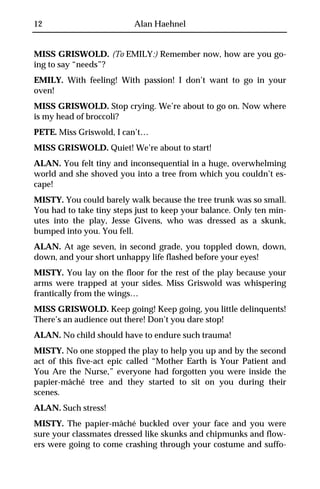 12                        Alan Haehnel


MISS GRISWOLD. (To EMILY:) Remember now, how are you go-
ing to say “needs”?
EMILY. With feeling! With passion! I don’t want to go in your
oven!
MISS GRISWOLD. Stop crying. We’re about to go on. Now where
is my head of broccoli?
PETE. Miss Griswold, I can’t…
MISS GRISWOLD. Quiet! We’re about to start!
ALAN. You felt tiny and inconsequential in a huge, overwhelming
world and she shoved you into a tree from which you couldn’t es-
cape!
MISTY. You could barely walk because the tree trunk was so small.
You had to take tiny steps just to keep your balance. Only ten min-
utes into the play, Jesse Givens, who was dressed as a skunk,
bumped into you. You fell.
ALAN. At age seven, in second grade, you toppled down, down,
down, and your short unhappy life flashed before your eyes!
MISTY. You lay on the floor for the rest of the play because your
arms were trapped at your sides. Miss Griswold was whispering
frantically from the wings…
MISS GRISWOLD. Keep going! Keep going, you little delinquents!
There’s an audience out there! Don’t you dare stop!
ALAN. No child should have to endure such trauma!
MISTY. No one stopped the play to help you up and by the second
act of this five-act epic called “Mother Earth is Your Patient and
You Are the Nurse,” everyone had forgotten you were inside the
papier-mâché tree and they started to sit on you during their
scenes.
ALAN. Such stress!
MISTY. The papier-mâché buckled over your face and you were
sure your classmates dressed like skunks and chipmunks and flow-
ers were going to come crashing through your costume and suffo-
 