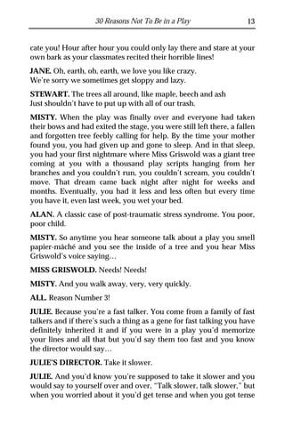 30 Reasons Not To Be in a Play                   13


cate you! Hour after hour you could only lay there and stare at your
own bark as your classmates recited their horrible lines!
JANE. Oh, earth, oh, earth, we love you like crazy.
We’re sorry we sometimes get sloppy and lazy.
STEWART. The trees all around, like maple, beech and ash
Just shouldn’t have to put up with all of our trash.
MISTY. When the play was finally over and everyone had taken
their bows and had exited the stage, you were still left there, a fallen
and forgotten tree feebly calling for help. By the time your mother
found you, you had given up and gone to sleep. And in that sleep,
you had your first nightmare where Miss Griswold was a giant tree
coming at you with a thousand play scripts hanging from her
branches and you couldn’t run, you couldn’t scream, you couldn’t
move. That dream came back night after night for weeks and
months. Eventually, you had it less and less often but every time
you have it, even last week, you wet your bed.
ALAN. A classic case of post-traumatic stress syndrome. You poor,
poor child.
MISTY. So anytime you hear someone talk about a play you smell
papier-mâché and you see the inside of a tree and you hear Miss
Griswold’s voice saying…
MISS GRISWOLD. Needs! Needs!
MISTY. And you walk away, very, very quickly.
ALL. Reason Number 3!
JULIE. Because you’re a fast talker. You come from a family of fast
talkers and if there’s such a thing as a gene for fast talking you have
definitely inherited it and if you were in a play you’d memorize
your lines and all that but you’d say them too fast and you know
the director would say…
JULIE’S DIRECTOR. Take it slower.
JULIE. And you’d know you’re supposed to take it slower and you
would say to yourself over and over, “Talk slower, talk slower,” but
when you worried about it you’d get tense and when you got tense
 