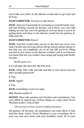 14                            Alan Haehnel


you’d talk even faster so the director would start to get mad and
he’d say…
JULIE’S DIRECTOR. You have to talk slower!
JULIE. And you’d practically be screaming at yourself inside your-
self and beating yourself up because you’d know you were still
talking too fast but you’d be getting so nervous about it you’d be
getting faster and faster so the director would lose his patience fi-
nally and yell…
JULIE’S DIRECTOR. Slower!
JULIE. And that would make you go so fast that you never even
took a breath and you’d go and go and go and go and go and go so
fast that you ran completely out of air but still you’d be telling
yourself to slow down so the director wouldn’t yell at you because
you hated that but you couldn’t stop racing and racing until finally
you just…
     (JULIE passes out.)
5. It’s all right. She does this. She’ll be back.
JULIE. Hello. Did I talk and talk and talk so fast and so nervous
that I actually passed out?
5. Yup.
JULIE. Again?
5. Yup.
JULIE. Good thing I wasn’t in a play.
ALL. Reason number 4!
MANDY. Plays take passion and devotion and commitment. You
can’t afford to expend any of those things on a play when Travis
Thorburn is alive. Look at him!
     (The cast starts to hum a hymn of religious devotion.)
All passion, all devotion, all commitment you must direct at him
and him alone. Listen, Travis Thorburn is your everything. He is
your sun and your moon and your breakfast cereal. He is your
 