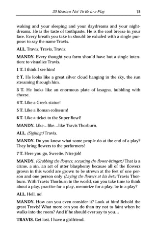 30 Reasons Not To Be in a Play                15


waking and your sleeping and your daydreams and your night-
dreams. He is the taste of toothpaste. He is the cool breeze in your
face. Every breath you take in should be exhaled with a single pur-
pose: to say the name Travis.
ALL. Travis, Travis, Travis.
MANDY. Every thought you form should have but a single inten-
tion: to visualize Travis.
1 T. I think I see him!
2 T. He looks like a great silver cloud hanging in the sky, the sun
streaming through him.
3 T. He looks like an enormous plate of lasagna, bubbling with
cheese.
4 T. Like a Greek statue!
5 T. Like a Roman coliseum!
6 T. Like a ticket to the Super Bowl!
MANDY. Like…like…like Travis Thorburn.
ALL. (Sighing:) Travis.
MANDY. Do you know what some people do at the end of a play?
They bring flowers to the performers!
7 T. Here you go, Sweetie. Nice job!
MANDY. (Grabbing the flowers, accosting the flower-bringer:) That is a
crime, a sin, an act of utter blasphemy because all of the flowers
grown in this world are grown to be strewn at the feet of one per-
son and one person only (Laying the flowers at his feet:) Travis Thor-
burn. With Travis Thorburn in the world, can you take time to think
about a play, practice for a play, memorize for a play, be in a play?
ALL. Hell, no!
MANDY. How can you even consider it? Look at him! Behold the
great Travis! What more can you do than try not to faint when he
walks into the room? And if he should ever say to you…
TRAVIS. Get lost. I have a girlfriend.
 