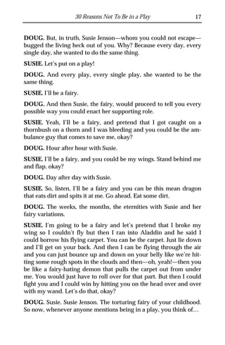 30 Reasons Not To Be in a Play              17


DOUG. But, in truth, Susie Jenson—whom you could not escape—
bugged the living heck out of you. Why? Because every day, every
single day, she wanted to do the same thing.
SUSIE. Let’s put on a play!
DOUG. And every play, every single play, she wanted to be the
same thing.
SUSIE. I’ll be a fairy.
DOUG. And then Susie, the fairy, would proceed to tell you every
possible way you could enact her supporting role.
SUSIE. Yeah, I’ll be a fairy, and pretend that I got caught on a
thornbush on a thorn and I was bleeding and you could be the am-
bulance guy that comes to save me, okay?
DOUG. Hour after hour with Susie.
SUSIE. I’ll be a fairy, and you could be my wings. Stand behind me
and flap, okay?
DOUG. Day after day with Susie.
SUSIE. So, listen, I’ll be a fairy and you can be this mean dragon
that eats dirt and spits it at me. Go ahead. Eat some dirt.
DOUG. The weeks, the months, the eternities with Susie and her
fairy variations.
SUSIE. I’m going to be a fairy and let’s pretend that I broke my
wing so I couldn’t fly but then I ran into Aladdin and he said I
could borrow his flying carpet. You can be the carpet. Just lie down
and I’ll get on your back. And then I can be flying through the air
and you can just bounce up and down on your belly like we’re hit-
ting some rough spots in the clouds and then—oh, yeah!—then you
be like a fairy-hating demon that pulls the carpet out from under
me. You would just have to roll over for that part. But then I could
fight you and I could win by hitting you on the head over and over
with my wand. Let’s do that, okay?
DOUG. Susie. Susie Jenson. The torturing fairy of your childhood.
So now, whenever anyone mentions being in a play, you think of…
 