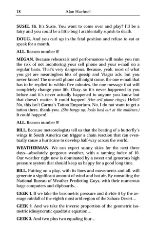 18                          Alan Haehnel


SUSIE. Hi. It’s Susie. You want to come over and play? I’ll be a
fairy and you could be a little bug I accidentally squish to death.
DOUG. And you curl up in the fetal position and refuse to eat or
speak for a month.
ALL. Reason number 8!
MEGAN. Because rehearsals and performances will make you run
the risk of not monitoring your cell phone and your e-mail on a
regular basis. That’s very dangerous. Because, yeah, most of what
you get are meaningless bits of gossip and Viagra ads, but you
never know! The one cell phone call might come, the one e-mail that
has to be replied to within five minutes, the one message that will
completely change your life. Okay, so it’s never happened to you
before and it’s never actually happened to anyone you know but
that doesn’t matter. It could happen! (Her cell phone rings.) Hello?
No, this isn’t Carma’s Tattoo Emporium. No, I do not want to get a
tattoo there, thank-you. (She hangs up, looks back out at the audience.)
It could happen!
ALL. Reason number 9!
BILL. Because meteorologists tell us that the beating of a butterfly’s
wings in South America can trigger a chain reaction that can even-
tually cause a hurricane to develop half-way across the world.
WEATHERMAN. We can expect sunny skies for the next three
days—absolutely gorgeous weather, with a tanning index of 10.
Our weather right now is dominated by a sweet and generous high
pressure system that should keep us happy for a good long time.
BILL. Putting on a play, with its lines and movements and all, will
generate a significant amount of wind and hot air. By consulting the
National Bureau of Weather Predicting Guys, with their numerous
large computers and clipboards…
GEEK 1. If we take the barometric pressure and divide it by the av-
erage rainfall of the eighth most arid region of the Sahara Desert…
GEEK 2. And we take the inverse proportion of the geometric iso-
metric idiosyncratic quadratic equation…
GEEK 3. And two plus two equaling four…
 