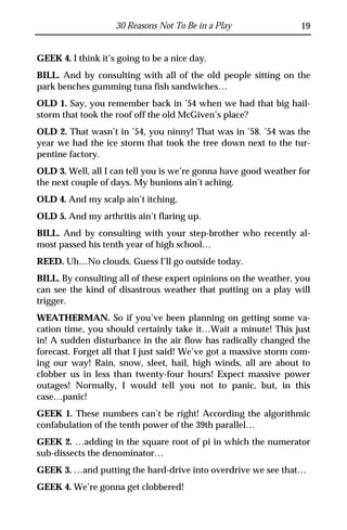 30 Reasons Not To Be in a Play                19


GEEK 4. I think it’s going to be a nice day.
BILL. And by consulting with all of the old people sitting on the
park benches gumming tuna fish sandwiches…
OLD 1. Say, you remember back in ’54 when we had that big hail-
storm that took the roof off the old McGiven’s place?
OLD 2. That wasn’t in ’54, you ninny! That was in ’58. ’54 was the
year we had the ice storm that took the tree down next to the tur-
pentine factory.
OLD 3. Well, all I can tell you is we’re gonna have good weather for
the next couple of days. My bunions ain’t aching.
OLD 4. And my scalp ain’t itching.
OLD 5. And my arthritis ain’t flaring up.
BILL. And by consulting with your step-brother who recently al-
most passed his tenth year of high school…
REED. Uh…No clouds. Guess I’ll go outside today.
BILL. By consulting all of these expert opinions on the weather, you
can see the kind of disastrous weather that putting on a play will
trigger.
WEATHERMAN. So if you’ve been planning on getting some va-
cation time, you should certainly take it…Wait a minute! This just
in! A sudden disturbance in the air flow has radically changed the
forecast. Forget all that I just said! We’ve got a massive storm com-
ing our way! Rain, snow, sleet, hail, high winds, all are about to
clobber us in less than twenty-four hours! Expect massive power
outages! Normally, I would tell you not to panic, but, in this
case…panic!
GEEK 1. These numbers can’t be right! According the algorithmic
confabulation of the tenth power of the 39th parallel…
GEEK 2. …adding in the square root of pi in which the numerator
sub-dissects the denominator…
GEEK 3. …and putting the hard-drive into overdrive we see that…
GEEK 4. We’re gonna get clobbered!
 