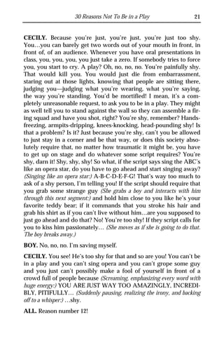 30 Reasons Not To Be in a Play                  21


CECILY. Because you’re just, you’re just, you’re just too shy.
You…you can barely get two words out of your mouth in front, in
front of, of an audience. Whenever you have oral presentations in
class, you, you, you, you just take a zero. If somebody tries to force
you, you start to cry. A play? Oh, no, no, no. You’re painfully shy.
That would kill you. You would just die from embarrassment,
staring out at those lights, knowing that people are sitting there,
judging you—judging what you’re wearing, what you’re saying,
the way you’re standing. You’d be mortified! I mean, it’s a com-
pletely unreasonable request, to ask you to be in a play. They might
as well tell you to stand against the wall so they can assemble a fir-
ing squad and have you shot, right? You’re shy, remember? Hands-
freezing, armpits-dripping, knees-knocking, head-pounding shy! Is
that a problem? Is it? Just because you’re shy, can’t you be allowed
to just stay in a corner and be that way, or does this society abso-
lutely require that, no matter how traumatic it might be, you have
to get up on stage and do whatever some script requires? You’re
shy, darn it! Shy, shy, shy! So what, if the script says sing the ABC’s
like an opera star, do you have to go ahead and start singing away?
(Singing like an opera star:) A-B-C-D-E-F-G! That’s way too much to
ask of a shy person, I’m telling you! If the script should require that
you grab some strange guy (She grabs a boy and interacts with him
through this next segment:) and hold him close to you like he’s your
favorite teddy bear; if it commands that you stroke his hair and
grab his shirt as if you can’t live without him…are you supposed to
just go ahead and do that? No! You’re too shy! If they script calls for
you to kiss him passionately… (She moves as if she is going to do that.
The boy breaks away.)
BOY. No, no, no. I’m saving myself.
CECILY. You see! He’s too shy for that and so are you! You can’t be
in a play and you can’t sing opera and you can’t grope some guy
and you just can’t possibly make a fool of yourself in front of a
crowd full of people because (Screaming, emphasizing every word with
huge energy:) YOU ARE JUST WAY TOO AMAZINGLY, INCREDI-
BLY, PITIFULLY… (Suddenly pausing, realizing the irony, and backing
off to a whisper:) …shy.
ALL. Reason number 12!
 