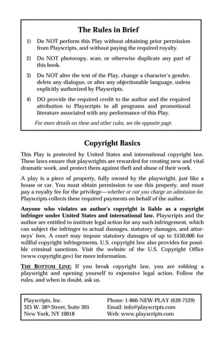 The Rules in Brief
  1)    Do NOT perform this Play without obtaining prior permission
        from Playscripts, and without paying the required royalty.
  2)    Do NOT photocopy, scan, or otherwise duplicate any part of
        this book.
  3)    Do NOT alter the text of the Play, change a character’s gender,
        delete any dialogue, or alter any objectionable language, unless
        explicitly authorized by Playscripts.
  4)    DO provide the required credit to the author and the required
        attribution to Playscripts in all programs and promotional
        literature associated with any performance of this Play.
       For more details on these and other rules, see the opposite page.


                              Copyright Basics
This Play is protected by United States and international copyright law.
These laws ensure that playwrights are rewarded for creating new and vital
dramatic work, and protect them against theft and abuse of their work.
A play is a piece of property, fully owned by the playwright, just like a
house or car. You must obtain permission to use this property, and must
pay a royalty fee for the privilege—whether or not you charge an admission fee.
Playscripts collects these required payments on behalf of the author.
Anyone who violates an author’s copyright is liable as a copyright
infringer under United States and international law. Playscripts and the
author are entitled to institute legal action for any such infringement, which
can subject the infringer to actual damages, statutory damages, and attor-
neys’ fees. A court may impose statutory damages of up to $150,000 for
willful copyright infringements. U.S. copyright law also provides for possi-
ble criminal sanctions. Visit the website of the U.S. Copyright Office
(www.copyright.gov) for more information.
THE BOTTOM LINE: If you break copyright law, you are robbing a
playwright and opening yourself to expensive legal action. Follow the
rules, and when in doubt, ask us.


 Playscripts, Inc.                       Phone: 1-866-NEW-PLAY (639-7529)
 325 W. 38th Street, Suite 305           Email: info@playscripts.com
 New York, NY 10018                      Web: www.playscripts.com
 