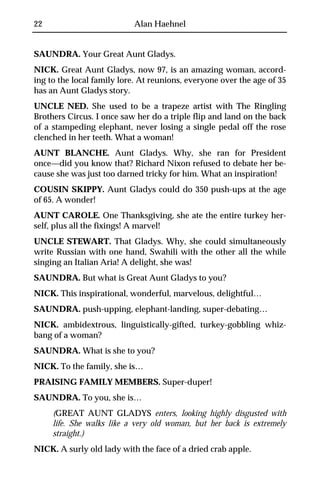 22                         Alan Haehnel


SAUNDRA. Your Great Aunt Gladys.
NICK. Great Aunt Gladys, now 97, is an amazing woman, accord-
ing to the local family lore. At reunions, everyone over the age of 35
has an Aunt Gladys story.
UNCLE NED. She used to be a trapeze artist with The Ringling
Brothers Circus. I once saw her do a triple flip and land on the back
of a stampeding elephant, never losing a single pedal off the rose
clenched in her teeth. What a woman!
AUNT BLANCHE. Aunt Gladys. Why, she ran for President
once—did you know that? Richard Nixon refused to debate her be-
cause she was just too darned tricky for him. What an inspiration!
COUSIN SKIPPY. Aunt Gladys could do 350 push-ups at the age
of 65. A wonder!
AUNT CAROLE. One Thanksgiving, she ate the entire turkey her-
self, plus all the fixings! A marvel!
UNCLE STEWART. That Gladys. Why, she could simultaneously
write Russian with one hand, Swahili with the other all the while
singing an Italian Aria! A delight, she was!
SAUNDRA. But what is Great Aunt Gladys to you?
NICK. This inspirational, wonderful, marvelous, delightful…
SAUNDRA. push-upping, elephant-landing, super-debating…
NICK. ambidextrous, linguistically-gifted, turkey-gobbling whiz-
bang of a woman?
SAUNDRA. What is she to you?
NICK. To the family, she is…
PRAISING FAMILY MEMBERS. Super-duper!
SAUNDRA. To you, she is…
     (GREAT AUNT GLADYS enters, looking highly disgusted with
     life. She walks like a very old woman, but her back is extremely
     straight.)
NICK. A surly old lady with the face of a dried crab apple.
 