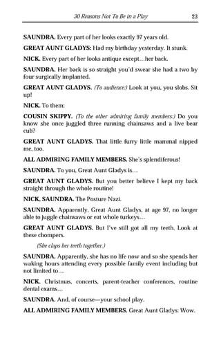 30 Reasons Not To Be in a Play           23


SAUNDRA. Every part of her looks exactly 97 years old.
GREAT AUNT GLADYS: Had my birthday yesterday. It stunk.
NICK. Every part of her looks antique except…her back.
SAUNDRA. Her back is so straight you’d swear she had a two by
four surgically implanted.
GREAT AUNT GLADYS. (To audience:) Look at you, you slobs. Sit
up!
NICK. To them:
COUSIN SKIPPY. (To the other admiring family members:) Do you
know she once juggled three running chainsaws and a live bear
cub?
GREAT AUNT GLADYS. That little furry little mammal nipped
me, too.
ALL ADMIRING FAMILY MEMBERS. She’s splendiferous!
SAUNDRA. To you, Great Aunt Gladys is…
GREAT AUNT GLADYS. But you better believe I kept my back
straight through the whole routine!
NICK, SAUNDRA. The Posture Nazi.
SAUNDRA. Apparently, Great Aunt Gladys, at age 97, no longer
able to juggle chainsaws or eat whole turkeys…
GREAT AUNT GLADYS. But I’ve still got all my teeth. Look at
these chompers.
    (She claps her teeth together.)
SAUNDRA. Apparently, she has no life now and so she spends her
waking hours attending every possible family event including but
not limited to…
NICK. Christmas, concerts, parent-teacher conferences, routine
dental exams…
SAUNDRA. And, of course—your school play.
ALL ADMIRING FAMILY MEMBERS. Great Aunt Gladys: Wow.
 