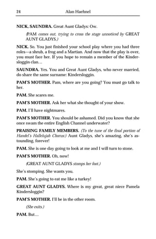 24                           Alan Haehnel


NICK, SAUNDRA. Great Aunt Gladys: Ow.
     (PAM comes out, trying to cross the stage unnoticed by GREAT
     AUNT GLADYS.)
NICK. So. You just finished your school play where you had three
roles—a shrub, a frog and a Martian. And now that the play is over,
you must face her. If you hope to remain a member of the Kinder-
sloggin clan…
SAUNDRA. Yes. You and Great Aunt Gladys, who never married,
do share the same surname: Kindersloggin.
PAM’S MOTHER. Pam, where are you going? You must go talk to
her.
PAM. She scares me.
PAM’S MOTHER. Ask her what she thought of your show.
PAM. I’ll have nightmares.
PAM’S MOTHER. You should be ashamed. Did you know that she
once swam the entire English Channel underwater?
PRAISING FAMILY MEMBERS. (To the tune of the final portion of
Handel’s Hallelujah Chorus:) Aunt Gladys, she’s amazing, she’s as-
tounding, forever!
PAM. She is one day going to look at me and I will turn to stone.
PAM’S MOTHER. Oh, now!
     (GREAT AUNT GLADYS stomps her foot.)
She’s stomping. She wants you.
PAM. She’s going to eat me like a turkey!
GREAT AUNT GLADYS. Where is my great, great niece Pamela
Kindersloggin?
PAM’S MOTHER. I’ll be in the other room.
     (She exits.)
PAM. But…
 