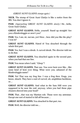 30 Reasons Not To Be in a Play              25


    (GREAT AUNT GLADYS stomps again.)
NICK. The stomp of Great Aunt Gladys is like a notice from the
IRS. You don’t ignore it.
PAM. (Approaching GREAT AUNT GLADYS slowly:) He…hello,
Great Aunt Gladys.
GREAT AUNT GLADYS. Hello, yourself. Stand up straight! Are
you a Kindersloggin or aren’t you?
PAM. Yes, I am, sir, ma’am, yes! How…how did you like the play?
I was in?
GREAT AUNT GLADYS. Hated it! You slouched through the
whole first part.
PAM. Yes, but I was a shrub. A curved shrub. The director told me
to do that.
GREAT AUNT GLADYS. You slouched again in the second part,
when you had that one line.
PAM. You mean when I said, “Glorp”?
GREAT AUNT GLADYS. That one. You were bent over like…like
some kind of bent over thing. What were you, ashamed of the
Kindersloggin name?
PAM. No! That was my frog line. I was a frog then. Frogs, you
know, slouch. They have a sort of curved, uh, amphibian backbone,
or…
GREAT AUNT GLADYS. And what in the Sam Hill were you
supposed to be near the end, anyway, when you had those pipe
cleaners shoved into your head?
PAM. That…that was my Martian role. Those were my antennae.
Except one sort of started to fall off because…
GREAT AUNT GLADYS. You slouched in that part, too.
PAM. Well, the director told me…
 